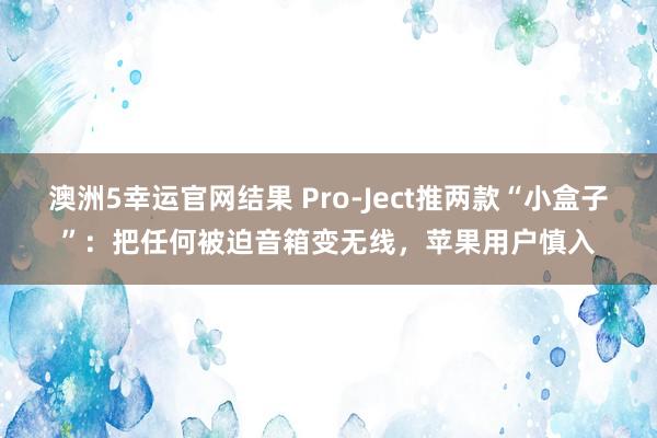 澳洲5幸运官网结果 Pro‑Ject推两款“小盒子”：把任何被迫音箱变无线，苹果用户慎入