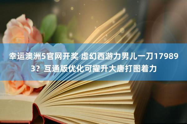 幸运澳洲5官网开奖 虚幻西游力男儿一刀179893？互通版优化可擢升大唐打图着力