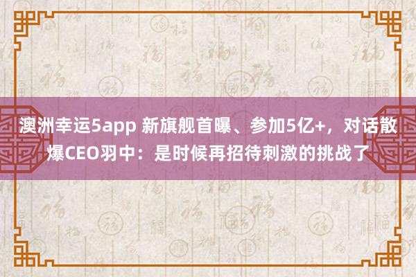 澳洲幸运5app 新旗舰首曝、参加5亿+，对话散爆CEO羽中：是时候再招待刺激的挑战了