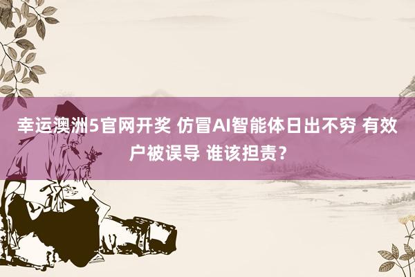 幸运澳洲5官网开奖 仿冒AI智能体日出不穷 有效户被误导 谁该担责？