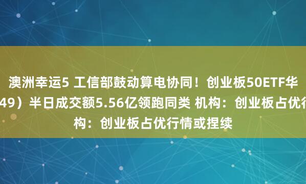 澳洲幸运5 工信部鼓动算电协同！创业板50ETF华安（159949）半日成交额5.56亿领跑同类 机构：创业板占优行情或捏续