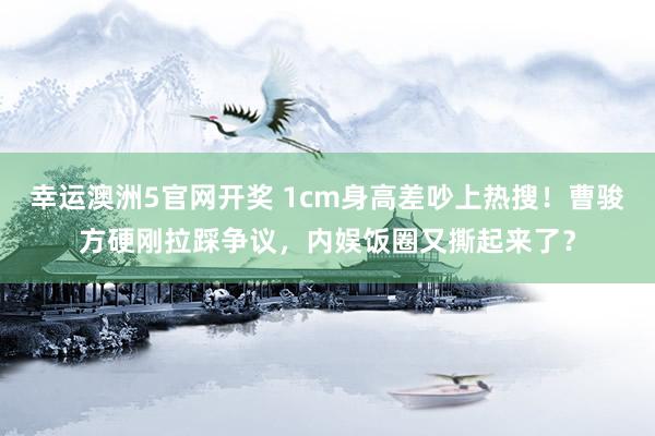 幸运澳洲5官网开奖 1cm身高差吵上热搜！曹骏方硬刚拉踩争议，内娱饭圈又撕起来了？