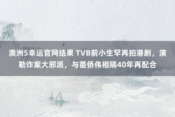 澳洲5幸运官网结果 TVB前小生罕再拍港剧，演勒诈案大邪派，与苗侨伟相隔40年再配合