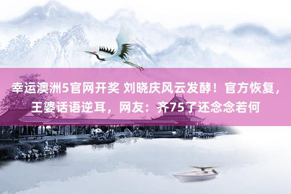 幸运澳洲5官网开奖 刘晓庆风云发酵！官方恢复，王婆话语逆耳，网友：齐75了还念念若何