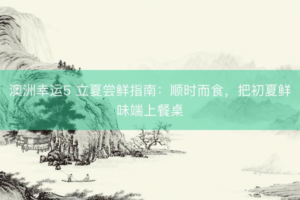 澳洲幸运5 立夏尝鲜指南：顺时而食，把初夏鲜味端上餐桌