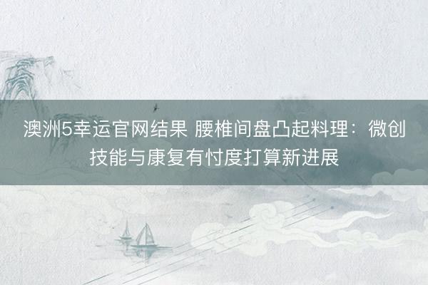 澳洲5幸运官网结果 腰椎间盘凸起料理：微创技能与康复有忖度打算新进展