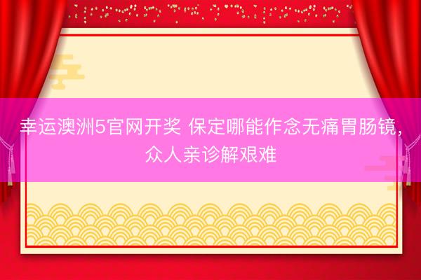 幸运澳洲5官网开奖 保定哪能作念无痛胃肠镜，众人亲诊解艰难