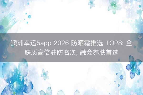 澳洲幸运5app 2026 防晒霜推选 TOP8: 全肤质高倍驻防名次， 融会养肤首选