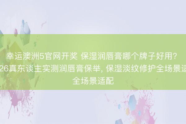 幸运澳洲5官网开奖 保湿润唇膏哪个牌子好用? 2026真东谈主实测润唇膏保举, 保湿淡纹修护全场景适配