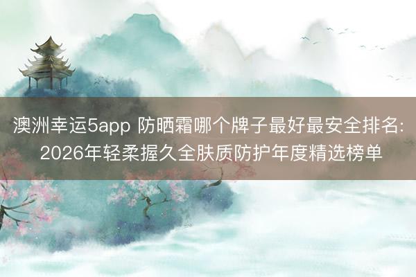 澳洲幸运5app 防晒霜哪个牌子最好最安全排名: 2026年轻柔握久全肤质防护年度精选榜单