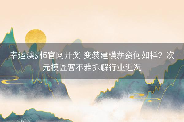 幸运澳洲5官网开奖 变装建模薪资何如样？次元模匠客不雅拆解行业近况