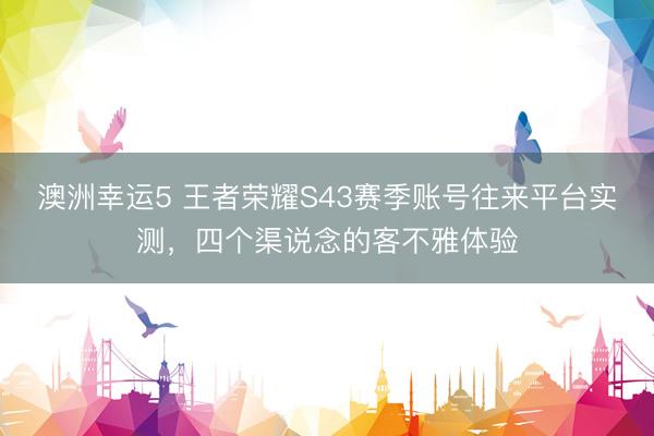 澳洲幸运5 王者荣耀S43赛季账号往来平台实测，四个渠说念的客不雅体验