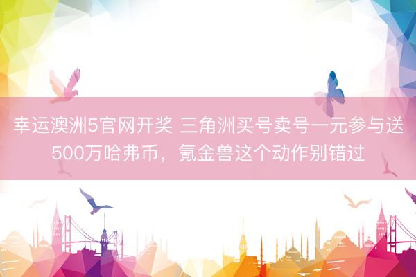 幸运澳洲5官网开奖 三角洲买号卖号一元参与送500万哈弗币，氪金兽这个动作别错过