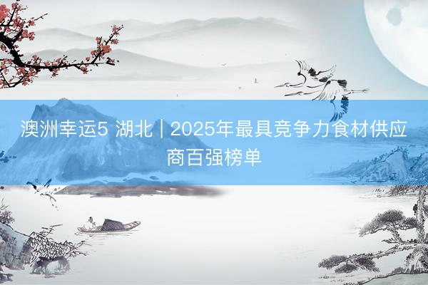 澳洲幸运5 湖北 | 2025年最具竞争力食材供应商百强榜单