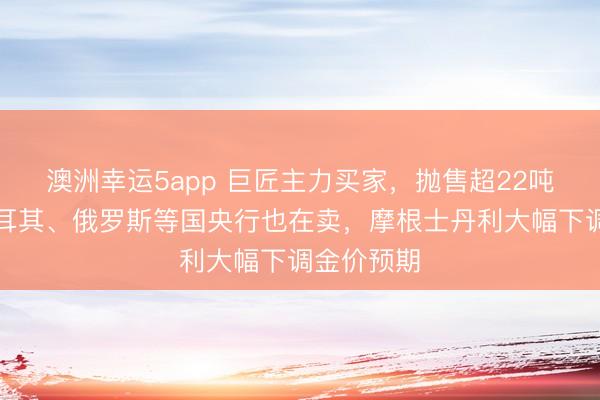 澳洲幸运5app 巨匠主力买家，抛售超22吨黄金！土耳其、俄罗斯等国央行也在卖，摩根士丹利大幅下调金价预期