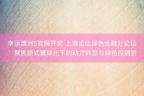 幸运澳洲5官网开奖 上海论坛绿色金融分论坛：聚焦新式寰球化下的动力转型与绿色投融资