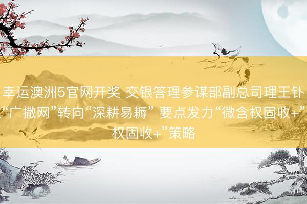 幸运澳洲5官网开奖 交银答理参谋部副总司理王钋：从“广撒网”转向“深耕易耨” 要点发力“微含权固收+”策略