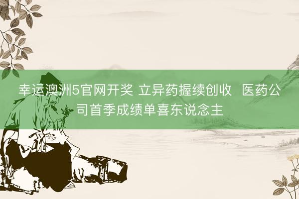 幸运澳洲5官网开奖 立异药握续创收  医药公司首季成绩单喜东说念主