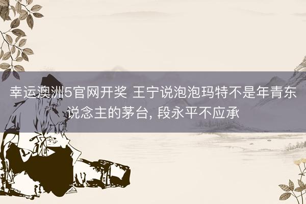 幸运澳洲5官网开奖 王宁说泡泡玛特不是年青东说念主的茅台, 段永平不应承