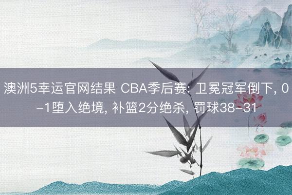 澳洲5幸运官网结果 CBA季后赛: 卫冕冠军倒下, 0-1堕入绝境, 补篮2分绝杀, 罚球38-31