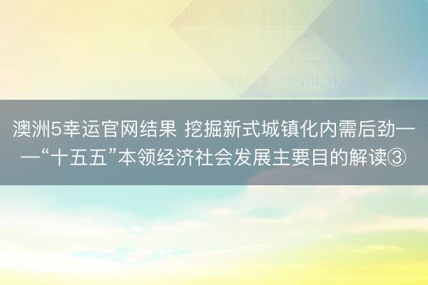 澳洲5幸运官网结果 挖掘新式城镇化内需后劲——“十五五”本领经济社会发展主要目的解读③